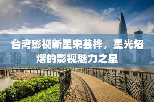 台湾影视新星宋芸桦，星光熠熠的影视魅力之星
