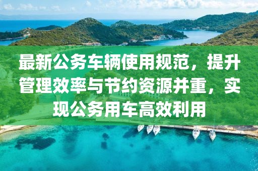 最新公务车辆使用规范，提升管理效率与节约资源并重，实现公务用车高效利用