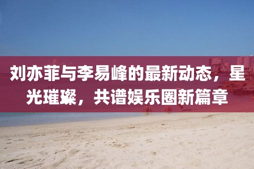 刘亦菲与李易峰的最新动态，星光璀璨，共谱娱乐圈新篇章
