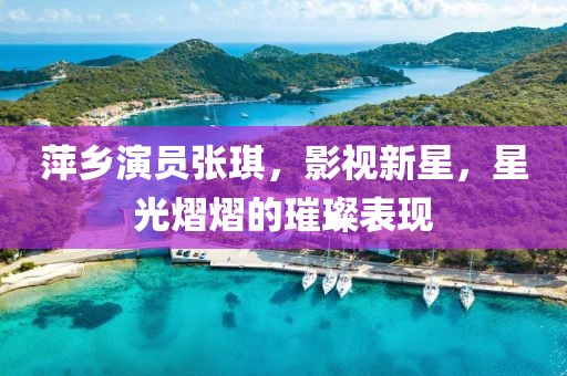 萍乡演员张琪，影视新星，星光熠熠的璀璨表现