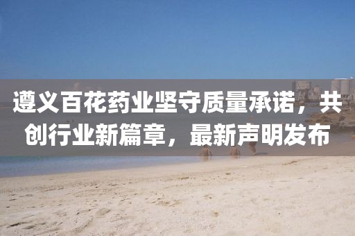 遵义百花药业坚守质量承诺，共创行业新篇章，最新声明发布