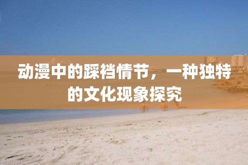 动漫中的踩裆情节，一种独特的文化现象探究