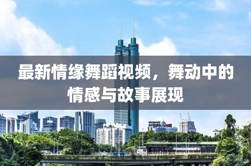 最新情缘舞蹈视频，舞动中的情感与故事展现