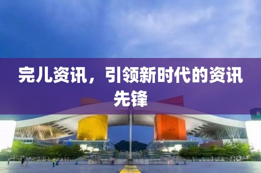 完儿资讯，引领新时代的资讯先锋