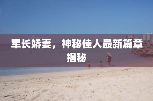 军长娇妻，神秘佳人最新篇章揭秘