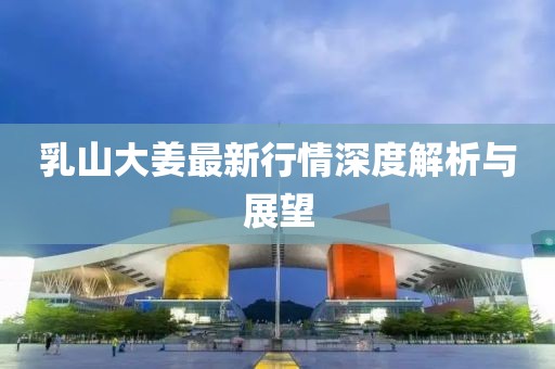 乳山大姜最新行情深度解析与展望