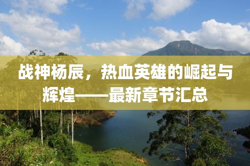 战神杨辰，热血英雄的崛起与辉煌——最新章节汇总