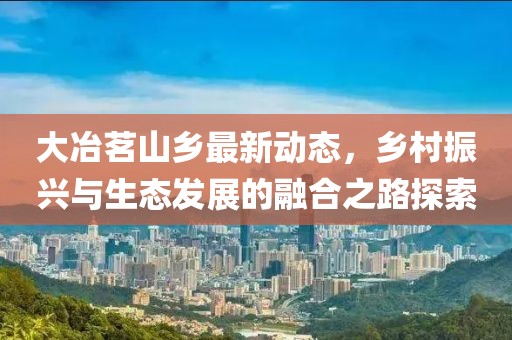 大冶茗山乡最新动态，乡村振兴与生态发展的融合之路探索