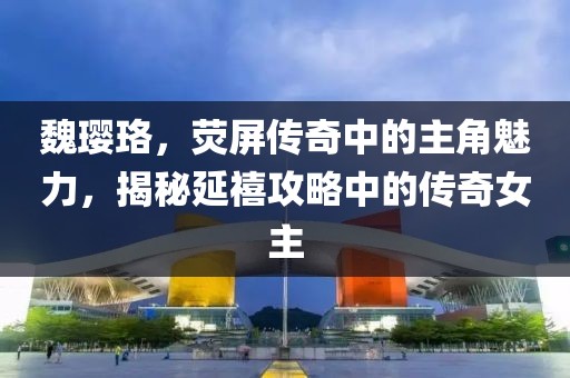 魏璎珞，荧屏传奇中的主角魅力，揭秘延禧攻略中的传奇女主