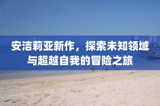 安洁莉亚新作，探索未知领域与超越自我的冒险之旅