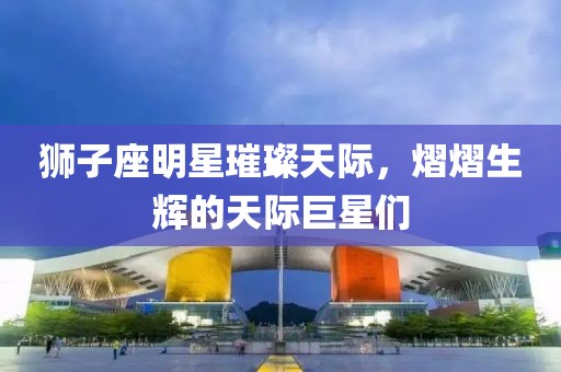狮子座明星璀璨天际，熠熠生辉的天际巨星们