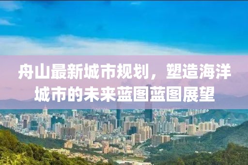 舟山最新城市规划，塑造海洋城市的未来蓝图蓝图展望