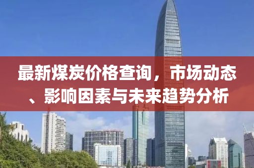 最新煤炭价格查询，市场动态、影响因素与未来趋势分析