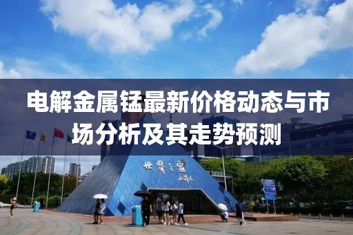 电解金属锰最新价格动态与市场分析及其走势预测