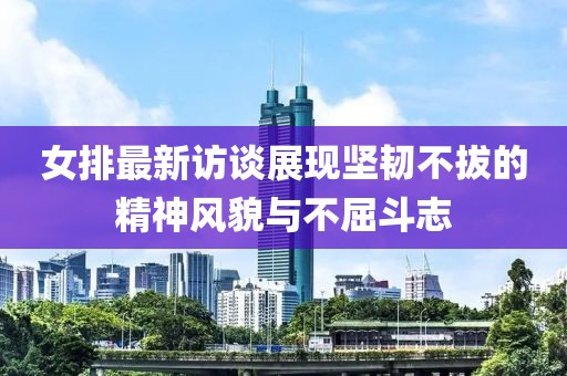 女排最新访谈展现坚韧不拔的精神风貌与不屈斗志