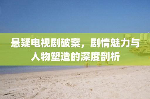 悬疑电视剧破案，剧情魅力与人物塑造的深度剖析