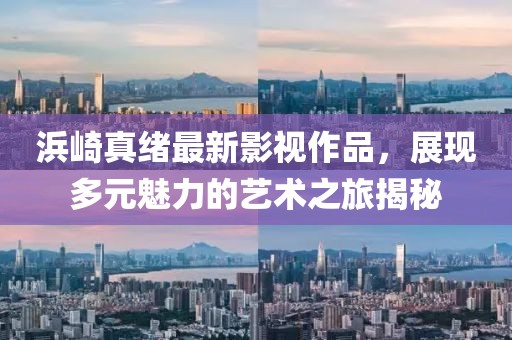 浜崎真绪最新影视作品，展现多元魅力的艺术之旅揭秘