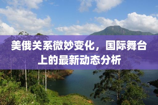 美俄关系微妙变化，国际舞台上的最新动态分析