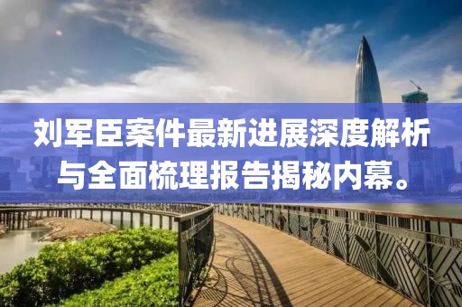 刘军臣案件最新进展深度解析与全面梳理报告揭秘内幕。