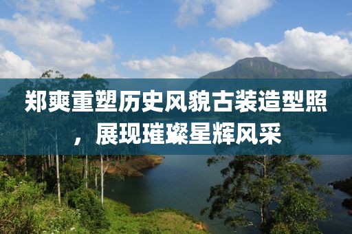郑爽重塑历史风貌古装造型照，展现璀璨星辉风采