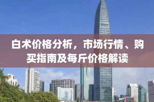 白术价格分析，市场行情、购买指南及每斤价格解读