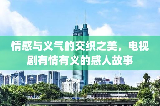 情感与义气的交织之美，电视剧有情有义的感人故事