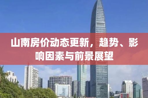 山南房价动态更新，趋势、影响因素与前景展望
