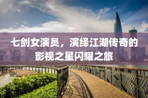 七剑女演员，演绎江湖传奇的影视之星闪耀之旅