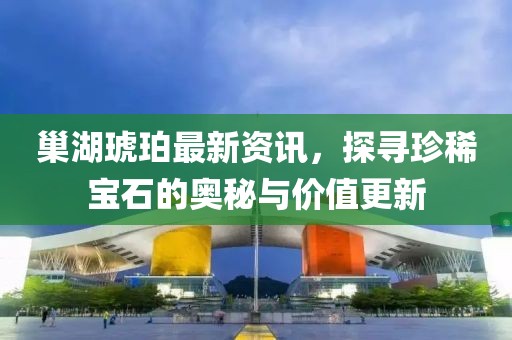 巢湖琥珀最新资讯，探寻珍稀宝石的奥秘与价值更新
