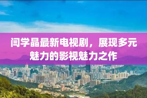闫学晶最新电视剧，展现多元魅力的影视魅力之作
