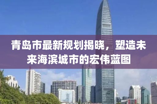 青岛市最新规划揭晓，塑造未来海滨城市的宏伟蓝图