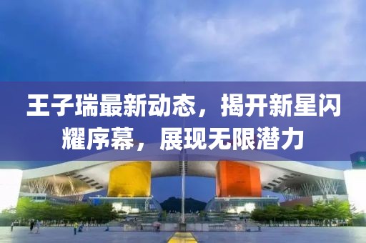 王子瑞最新动态，揭开新星闪耀序幕，展现无限潜力
