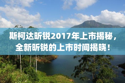斯柯达昕锐2017年上市揭秘，全新昕锐的上市时间揭晓！