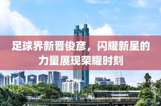 足球界新晋俊彦，闪耀新星的力量展现荣耀时刻