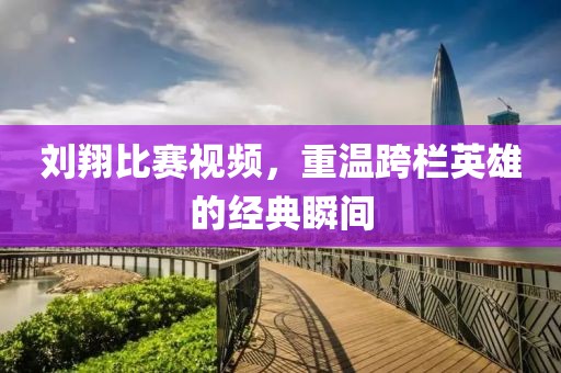 刘翔比赛视频，重温跨栏英雄的经典瞬间