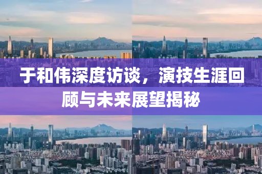 于和伟深度访谈，演技生涯回顾与未来展望揭秘