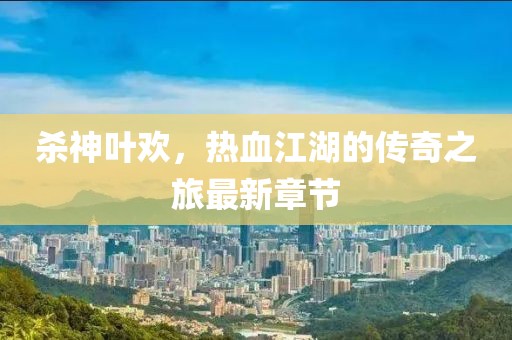 杀神叶欢，热血江湖的传奇之旅最新章节