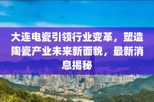 大连电瓷引领行业变革，塑造陶瓷产业未来新面貌，最新消息揭秘