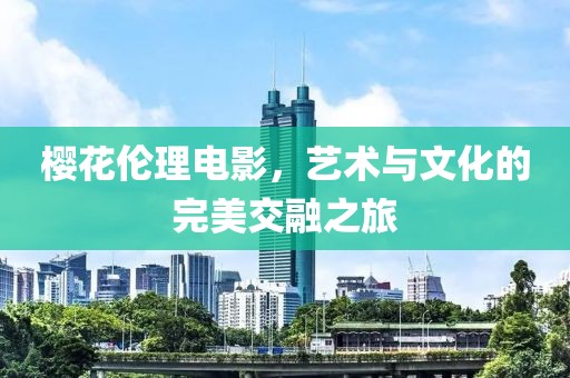 樱花伦理电影，艺术与文化的完美交融之旅