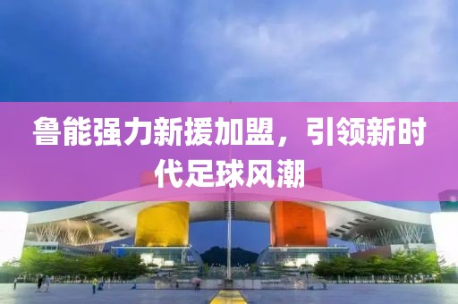 鲁能强力新援加盟，引领新时代足球风潮