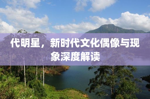 代明星，新时代文化偶像与现象深度解读