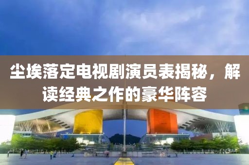 尘埃落定电视剧演员表揭秘，解读经典之作的豪华阵容