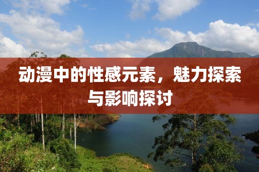动漫中的性感元素，魅力探索与影响探讨