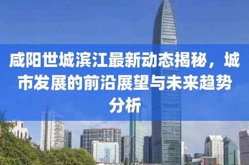 咸阳世城滨江最新动态揭秘，城市发展的前沿展望与未来趋势分析
