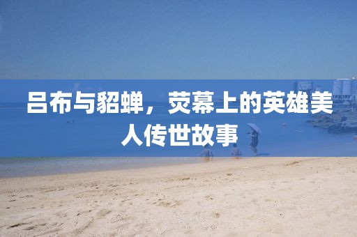 吕布与貂蝉，荧幕上的英雄美人传世故事