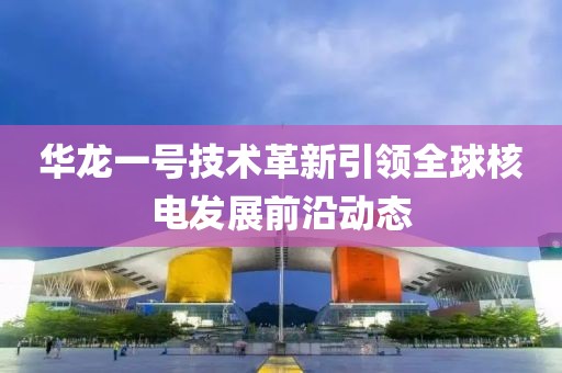 华龙一号技术革新引领全球核电发展前沿动态