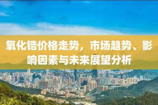 氧化锆价格走势，市场趋势、影响因素与未来展望分析