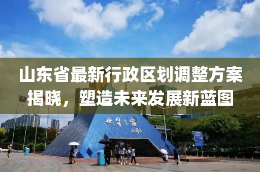 山东省最新行政区划调整方案揭晓，塑造未来发展新蓝图