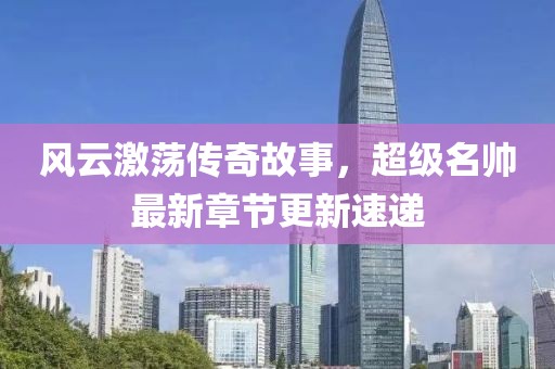 风云激荡传奇故事，超级名帅最新章节更新速递