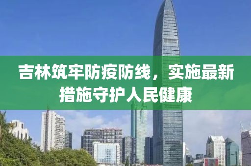 吉林筑牢防疫防线，实施最新措施守护人民健康